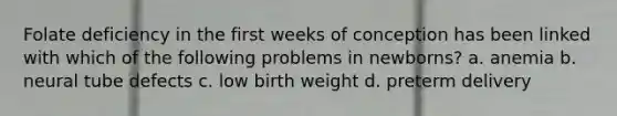 Folate deficiency in the first weeks of conception has been linked with which of the following problems in newborns? a. anemia b. neural tube defects c. low birth weight d. preterm delivery