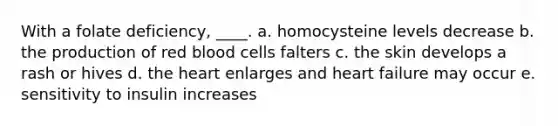 With a folate deficiency, ____. a. homocysteine levels decrease b. the production of red blood cells falters c. the skin develops a rash or hives d. the heart enlarges and heart failure may occur e. sensitivity to insulin increases