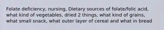 Folate deficiency, nursing, Dietary sources of folate/folic acid, what kind of vegetables, dried 2 things, what kind of grains, what small snack, what outer layer of cereal and what in bread