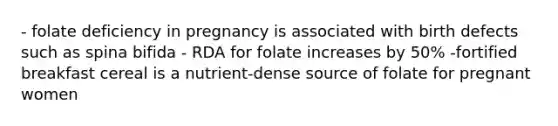 - folate deficiency in pregnancy is associated with birth defects such as spina bifida - RDA for folate increases by 50% -fortified breakfast cereal is a nutrient-dense source of folate for pregnant women