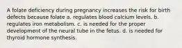 A folate deficiency during pregnancy increases the risk for birth defects because folate a. regulates blood calcium levels. b. regulates iron metabolism. c. is needed for the proper development of the neural tube in the fetus. d. is needed for thyroid hormone synthesis.