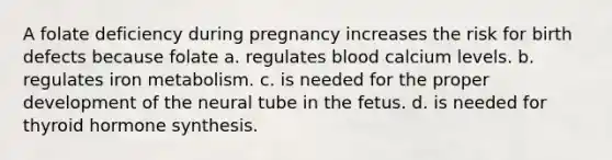 A folate deficiency during pregnancy increases the risk for birth defects because folate a. regulates blood calcium levels. b. regulates iron metabolism. c. is needed for the proper development of the neural tube in the fetus. d. is needed for thyroid hormone synthesis.