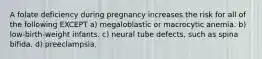 A folate deficiency during pregnancy increases the risk for all of the following EXCEPT a) megaloblastic or macrocytic anemia. b) low-birth-weight infants. c) neural tube defects, such as spina bifida. d) preeclampsia.