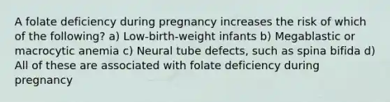 A folate deficiency during pregnancy increases the risk of which of the following? a) Low-birth-weight infants b) Megablastic or macrocytic anemia c) Neural tube defects, such as spina bifida d) All of these are associated with folate deficiency during pregnancy