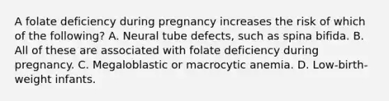 A folate deficiency during pregnancy increases the risk of which of the following? A. Neural tube defects, such as spina bifida. B. All of these are associated with folate deficiency during pregnancy. C. Megaloblastic or macrocytic anemia. D. Low-birth-weight infants.