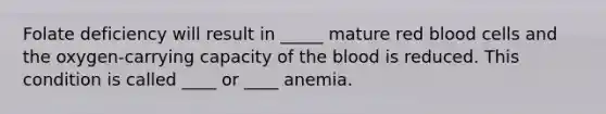 Folate deficiency will result in _____ mature red blood cells and the oxygen-carrying capacity of the blood is reduced. This condition is called ____ or ____ anemia.