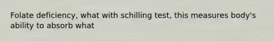 Folate deficiency, what with schilling test, this measures body's ability to absorb what