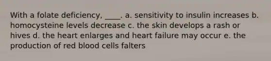 With a folate deficiency, ____. a. sensitivity to insulin increases b. homocysteine levels decrease c. the skin develops a rash or hives d. the heart enlarges and heart failure may occur e. the production of red blood cells falters