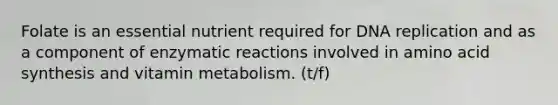 Folate is an essential nutrient required for DNA replication and as a component of enzymatic reactions involved in amino acid synthesis and vitamin metabolism. (t/f)