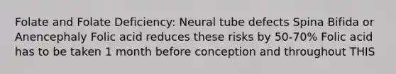 Folate and Folate Deficiency: Neural tube defects Spina Bifida or Anencephaly Folic acid reduces these risks by 50-70% Folic acid has to be taken 1 month before conception and throughout THIS