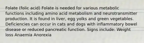 Folate (folic acid) Folate is needed for various metabolic functions including amino acid metabolism and neurotransmitter production. It is found in liver, egg yolks and green vegetables. Deficiencies can occur in cats and dogs with inflammatory bowel disease or reduced pancreatic function. Signs include: Weight loss Anaemia Anorexia