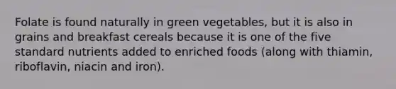 Folate is found naturally in green vegetables, but it is also in grains and breakfast cereals because it is one of the five standard nutrients added to enriched foods (along with thiamin, riboflavin, niacin and iron).