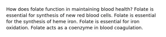 How does folate function in maintaining blood health? Folate is essential for synthesis of new red blood cells. Folate is essential for the synthesis of heme iron. Folate is essential for iron oxidation. Folate acts as a coenzyme in blood coagulation.