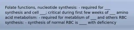 Folate functions, nucleotide synthesis: - required for ___ synthesis and cell ___; critical during first few weeks of ___ amino acid metabolism: - required for metablism of ___ and others RBC synthesis: - synthesis of normal RBC is ____ with deficiency