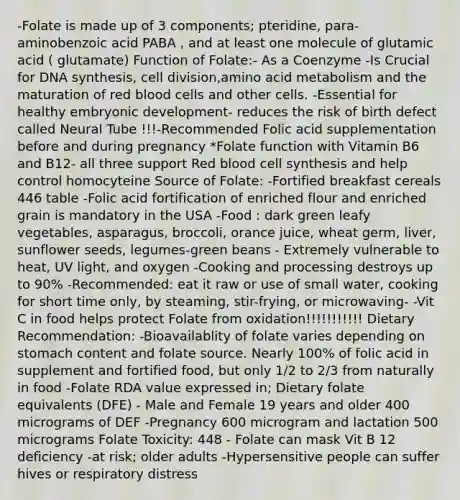 -Folate is made up of 3 components; pteridine, para-aminobenzoic acid PABA , and at least one molecule of glutamic acid ( glutamate) Function of Folate:- As a Coenzyme -Is Crucial for DNA synthesis, cell division,amino acid metabolism and the maturation of red blood cells and other cells. -Essential for healthy embryonic development- reduces the risk of birth defect called Neural Tube !!!-Recommended Folic acid supplementation before and during pregnancy *Folate function with Vitamin B6 and B12- all three support Red blood cell synthesis and help control homocyteine Source of Folate: -Fortified breakfast cereals 446 table -Folic acid fortification of enriched flour and enriched grain is mandatory in the USA -Food : dark green leafy vegetables, asparagus, broccoli, orance juice, wheat germ, liver, sunflower seeds, legumes-green beans - Extremely vulnerable to heat, UV light, and oxygen -Cooking and processing destroys up to 90% -Recommended: eat it raw or use of small water, cooking for short time only, by steaming, stir-frying, or microwaving- -Vit C in food helps protect Folate from oxidation!!!!!!!!!!! Dietary Recommendation: -Bioavailablity of folate varies depending on stomach content and folate source. Nearly 100% of folic acid in supplement and fortified food, but only 1/2 to 2/3 from naturally in food -Folate RDA value expressed in; Dietary folate equivalents (DFE) - Male and Female 19 years and older 400 micrograms of DEF -Pregnancy 600 microgram and lactation 500 micrograms Folate Toxicity: 448 - Folate can mask Vit B 12 deficiency -at risk; older adults -Hypersensitive people can suffer hives or respiratory distress