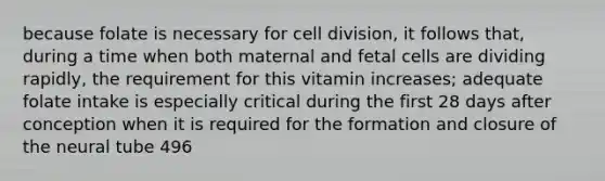 because folate is necessary for cell division, it follows that, during a time when both maternal and fetal cells are dividing rapidly, the requirement for this vitamin increases; adequate folate intake is especially critical during the first 28 days after conception when it is required for the formation and closure of the neural tube 496