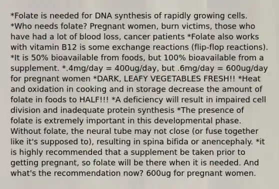 *Folate is needed for DNA synthesis of rapidly growing cells. *Who needs folate? Pregnant women, burn victims, those who have had a lot of blood loss, cancer patients *Folate also works with vitamin B12 is some exchange reactions (flip-flop reactions). *It is 50% bioavailable from foods, but 100% bioavailable from a supplement. *.4mg/day = 400ug/day, but .6mg/day = 600ug/day for pregnant women *DARK, LEAFY VEGETABLES FRESH!! *Heat and oxidation in cooking and in storage decrease the amount of folate in foods to HALF!!! *A deficiency will result in impaired cell division and inadequate protein synthesis *The presence of folate is extremely important in this developmental phase. Without folate, the neural tube may not close (or fuse together like it's supposed to), resulting in spina bifida or anencephaly. *it is highly recommended that a supplement be taken prior to getting pregnant, so folate will be there when it is needed. And what's the recommendation now? 600ug for pregnant women.