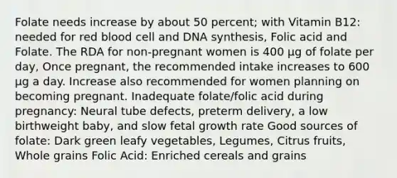 Folate needs increase by about 50 percent; with Vitamin B12: needed for red blood cell and DNA synthesis, Folic acid and Folate. The RDA for non-pregnant women is 400 µg of folate per day, Once pregnant, the recommended intake increases to 600 µg a day. Increase also recommended for women planning on becoming pregnant. Inadequate folate/folic acid during pregnancy: Neural tube defects, preterm delivery, a low birthweight baby, and slow fetal growth rate Good sources of folate: Dark green leafy vegetables, Legumes, Citrus fruits, Whole grains Folic Acid: Enriched cereals and grains