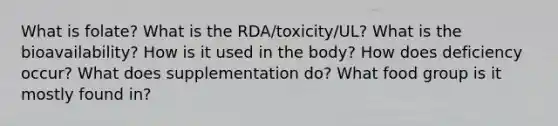 What is folate? What is the RDA/toxicity/UL? What is the bioavailability? How is it used in the body? How does deficiency occur? What does supplementation do? What food group is it mostly found in?