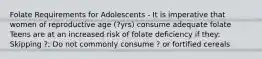 Folate Requirements for Adolescents - It is imperative that women of reproductive age (?yrs) consume adequate folate Teens are at an increased risk of folate deficiency if they: Skipping ?; Do not commonly consume ? or fortified cereals