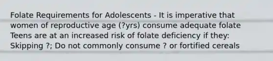 Folate Requirements for Adolescents - It is imperative that women of reproductive age (?yrs) consume adequate folate Teens are at an increased risk of folate deficiency if they: Skipping ?; Do not commonly consume ? or fortified cereals