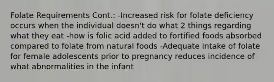 Folate Requirements Cont.: -Increased risk for folate deficiency occurs when the individual doesn't do what 2 things regarding what they eat -how is folic acid added to fortified foods absorbed compared to folate from natural foods -Adequate intake of folate for female adolescents prior to pregnancy reduces incidence of what abnormalities in the infant