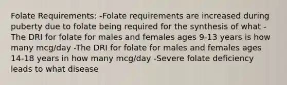 Folate Requirements: -Folate requirements are increased during puberty due to folate being required for the synthesis of what -The DRI for folate for males and females ages 9-13 years is how many mcg/day -The DRI for folate for males and females ages 14-18 years in how many mcg/day -Severe folate deficiency leads to what disease