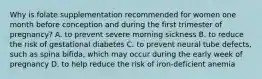 Why is folate supplementation recommended for women one month before conception and during the first trimester of pregnancy? A. to prevent severe morning sickness B. to reduce the risk of gestational diabetes C. to prevent neural tube defects, such as spina bifida, which may occur during the early week of pregnancy D. to help reduce the risk of iron-deficient anemia