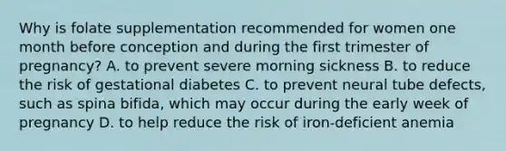 Why is folate supplementation recommended for women one month before conception and during the first trimester of pregnancy? A. to prevent severe morning sickness B. to reduce the risk of gestational diabetes C. to prevent neural tube defects, such as spina bifida, which may occur during the early week of pregnancy D. to help reduce the risk of iron-deficient anemia