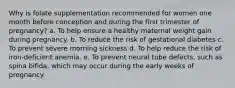 Why is folate supplementation recommended for women one month before conception and during the first trimester of pregnancy? a. To help ensure a healthy maternal weight gain during pregnancy. b. To reduce the risk of gestational diabetes c. To prevent severe morning sickness d. To help reduce the risk of iron-deficient anemia. e. To prevent neural tube defects, such as spina bifida, which may occur during the early weeks of pregnancy.