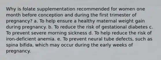 Why is folate supplementation recommended for women one month before conception and during the first trimester of pregnancy? a. To help ensure a healthy maternal weight gain during pregnancy. b. To reduce the risk of gestational diabetes c. To prevent severe morning sickness d. To help reduce the risk of iron-deficient anemia. e. To prevent neural tube defects, such as spina bifida, which may occur during the early weeks of pregnancy.