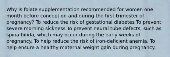 Why is folate supplementation recommended for women one month before conception and during the first trimester of pregnancy? To reduce the risk of gestational diabetes To prevent severe morning sickness To prevent neural tube defects, such as spina bifida, which may occur during the early weeks of pregnancy. To help reduce the risk of iron-deficient anemia. To help ensure a healthy maternal weight gain during pregnancy.