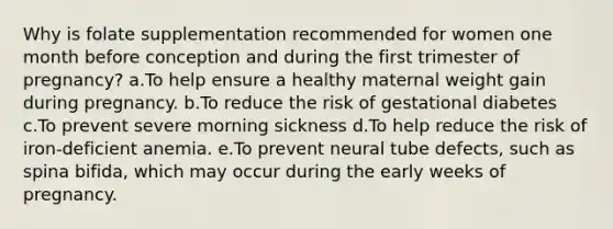 Why is folate supplementation recommended for women one month before conception and during the first trimester of pregnancy? a.To help ensure a healthy maternal weight gain during pregnancy. b.To reduce the risk of gestational diabetes c.To prevent severe morning sickness d.To help reduce the risk of iron-deficient anemia. e.To prevent neural tube defects, such as spina bifida, which may occur during the early weeks of pregnancy.