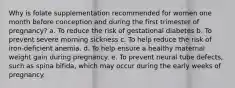 Why is folate supplementation recommended for women one month before conception and during the first trimester of pregnancy? a. To reduce the risk of gestational diabetes b. To prevent severe morning sickness c. To help reduce the risk of iron-deficient anemia. d. To help ensure a healthy maternal weight gain during pregnancy. e. To prevent neural tube defects, such as spina bifida, which may occur during the early weeks of pregnancy.