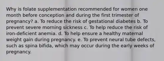 Why is folate supplementation recommended for women one month before conception and during the first trimester of pregnancy? a. To reduce the risk of gestational diabetes b. To prevent severe morning sickness c. To help reduce the risk of iron-deficient anemia. d. To help ensure a healthy maternal weight gain during pregnancy. e. To prevent neural tube defects, such as spina bifida, which may occur during the early weeks of pregnancy.