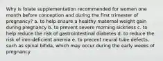 Why is folate supplementation recommended for women one month before conception and during the first trimester of pregnancy? a. to help ensure a healthy maternal weight gain during pregnancy b. to prevent severe morning sickness c. to help reduce the risk of gastrointestinal diabetes d. to reduce the risk of iron-deficient anemia e. to precent neural tube defects, such as spinal bifida, which may occur during the early weeks of pregnancy