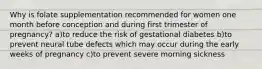 Why is folate supplementation recommended for women one month before conception and during first trimester of pregnancy? a)to reduce the risk of gestational diabetes b)to prevent neural tube defects which may occur during the early weeks of pregnancy c)to prevent severe morning sickness