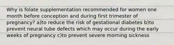 Why is folate supplementation recommended for women one month before conception and during first trimester of pregnancy? a)to reduce the risk of gestational diabetes b)to prevent neural tube defects which may occur during the early weeks of pregnancy c)to prevent severe morning sickness