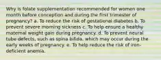 Why is folate supplementation recommended for women one month before conception and during the first trimester of pregnancy? a. To reduce the risk of gestational diabetes b. To prevent severe morning sickness c. To help ensure a healthy maternal weight gain during pregnancy. d. To prevent neural tube defects, such as spina bifida, which may occur during the early weeks of pregnancy. e. To help reduce the risk of iron-deficient anemia.