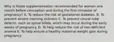 Why is folate supplementation recommended for women one month before conception and during the first trimester of pregnancy? A. To reduce the risk of gestational diabetes. B. To prevent severe morning sickness C. To prevent neural tube defects, such as spinal bifida, which may occur during the early weeks of pregnancy. D. To help reduce the risk of iron-deficient anemia E. To help ensure a healthy maternal weight gain during pregnancy.