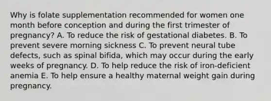 Why is folate supplementation recommended for women one month before conception and during the first trimester of pregnancy? A. To reduce the risk of gestational diabetes. B. To prevent severe morning sickness C. To prevent neural tube defects, such as spinal bifida, which may occur during the early weeks of pregnancy. D. To help reduce the risk of iron-deficient anemia E. To help ensure a healthy maternal weight gain during pregnancy.