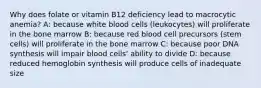 Why does folate or vitamin B12 deficiency lead to macrocytic anemia? A: because white blood cells (leukocytes) will proliferate in the bone marrow B: because red blood cell precursors (stem cells) will proliferate in the bone marrow C: because poor DNA synthesis will impair blood cells' ability to divide D: because reduced hemoglobin synthesis will produce cells of inadequate size