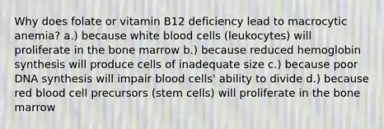 Why does folate or vitamin B12 deficiency lead to macrocytic anemia? a.) because white blood cells (leukocytes) will proliferate in the bone marrow b.) because reduced hemoglobin synthesis will produce cells of inadequate size c.) because poor DNA synthesis will impair blood cells' ability to divide d.) because red blood cell precursors (stem cells) will proliferate in the bone marrow