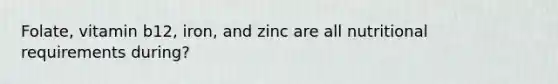 Folate, vitamin b12, iron, and zinc are all nutritional requirements during?