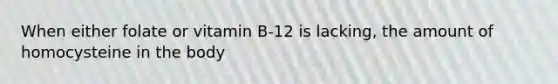 When either folate or vitamin B-12 is lacking, the amount of homocysteine in the body