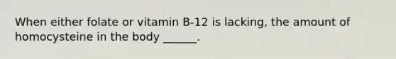 When either folate or vitamin B-12 is lacking, the amount of homocysteine in the body ______.