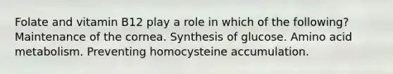 Folate and vitamin B12 play a role in which of the following? Maintenance of the cornea. Synthesis of glucose. Amino acid metabolism. Preventing homocysteine accumulation.