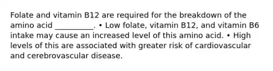 Folate and vitamin B12 are required for the breakdown of the amino acid __________. • Low folate, vitamin B12, and vitamin B6 intake may cause an increased level of this amino acid. • High levels of this are associated with greater risk of cardiovascular and cerebrovascular disease.