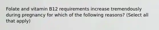 Folate and vitamin B12 requirements increase tremendously during pregnancy for which of the following reasons? (Select all that apply)