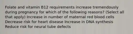 Folate and vitamin B12 requirements increase tremendously during pregnancy for which of the following reasons? (Select all that apply) Increase in number of maternal red blood cells Decrease risk for heart disease Increase in DNA synthesis Reduce risk for neural tube defects